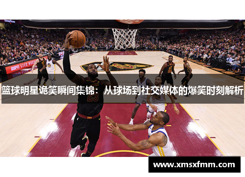 篮球明星诡笑瞬间集锦：从球场到社交媒体的爆笑时刻解析