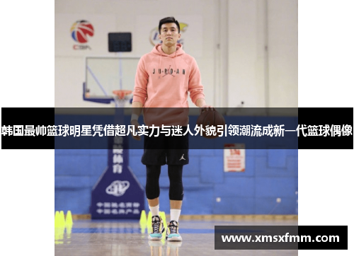 韩国最帅篮球明星凭借超凡实力与迷人外貌引领潮流成新一代篮球偶像